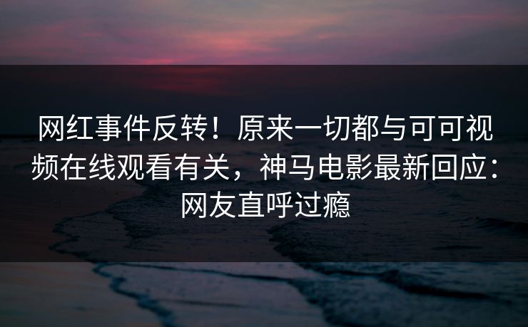 网红事件反转！原来一切都与可可视频在线观看有关，神马电影最新回应：网友直呼过瘾