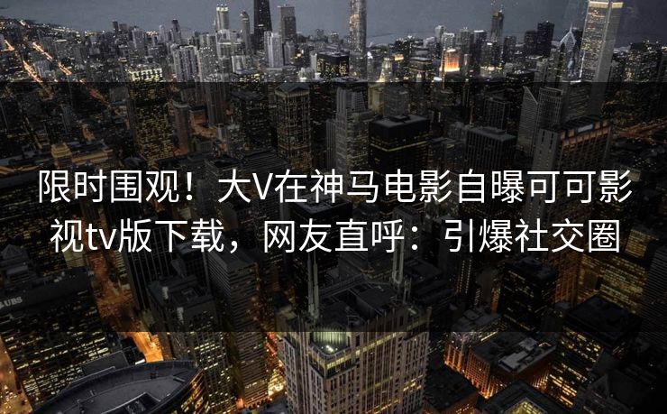 限时围观！大V在神马电影自曝可可影视tv版下载，网友直呼：引爆社交圈