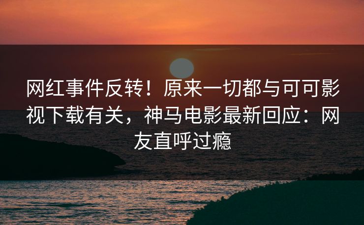 网红事件反转！原来一切都与可可影视下载有关，神马电影最新回应：网友直呼过瘾