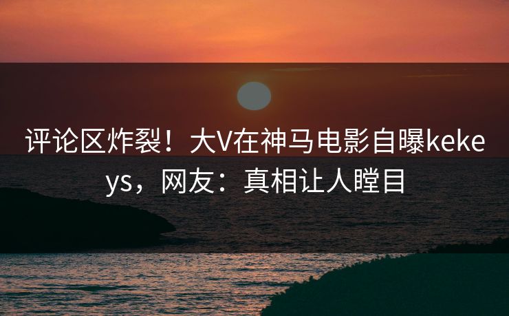 评论区炸裂！大V在神马电影自曝kekeys，网友：真相让人瞠目