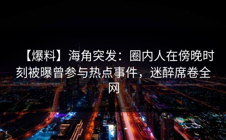 【爆料】海角突发：圈内人在傍晚时刻被曝曾参与热点事件，迷醉席卷全网  第1张