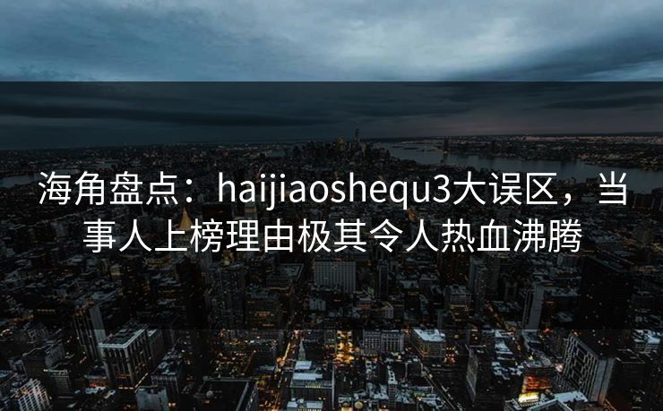海角盘点：haijiaoshequ3大误区，当事人上榜理由极其令人热血沸腾