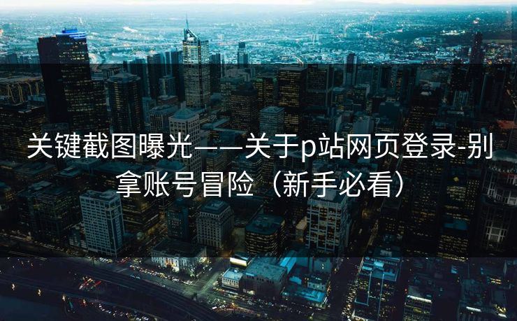 关键截图曝光——关于p站网页登录-别拿账号冒险（新手必看）