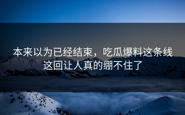 本来以为已经结束，吃瓜爆料这条线这回让人真的绷不住了