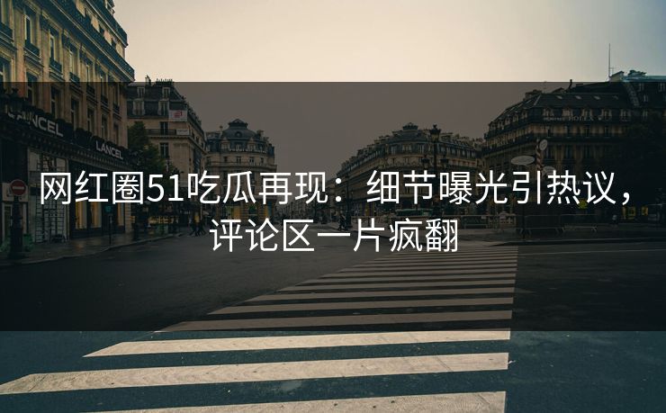 网红圈51吃瓜再现：细节曝光引热议，评论区一片疯翻
