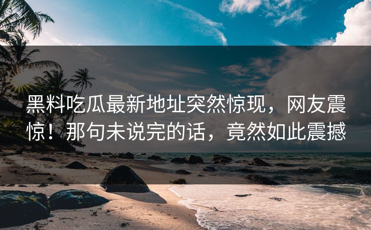 黑料吃瓜最新地址突然惊现，网友震惊！那句未说完的话，竟然如此震撼