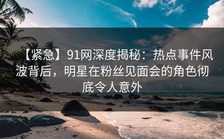 【紧急】91网深度揭秘：热点事件风波背后，明星在粉丝见面会的角色彻底令人意外