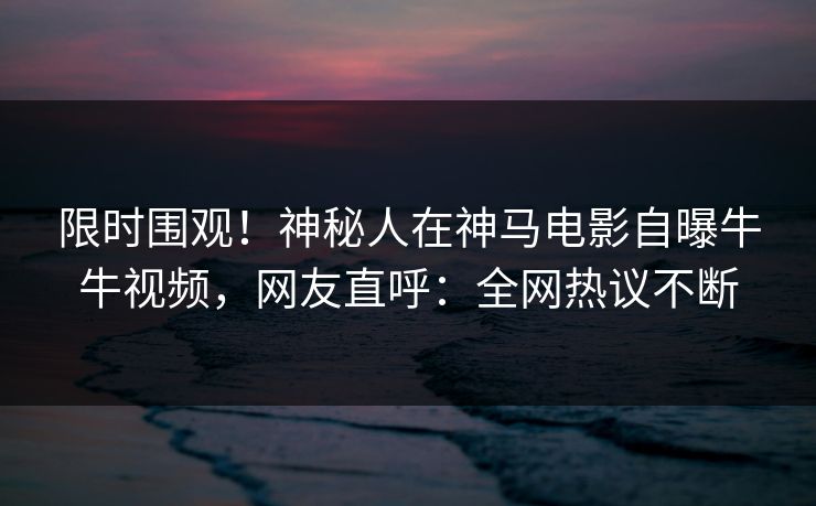 限时围观！神秘人在神马电影自曝牛牛视频，网友直呼：全网热议不断