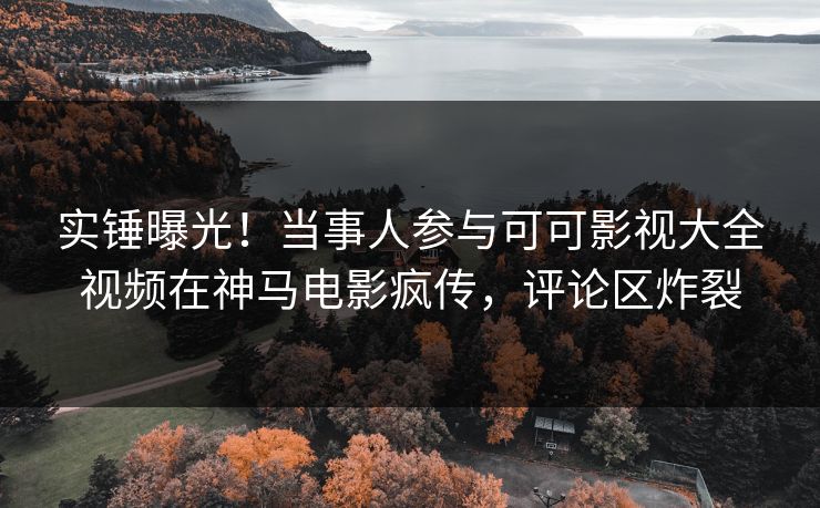 实锤曝光！当事人参与可可影视大全视频在神马电影疯传，评论区炸裂