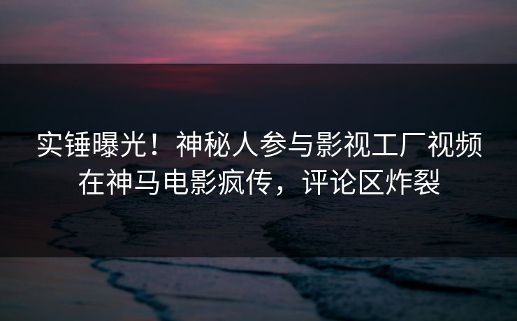 实锤曝光！神秘人参与影视工厂视频在神马电影疯传，评论区炸裂