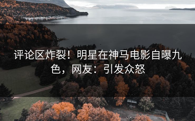 评论区炸裂！明星在神马电影自曝九色，网友：引发众怒