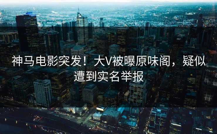 神马电影突发！大V被曝原味阁，疑似遭到实名举报