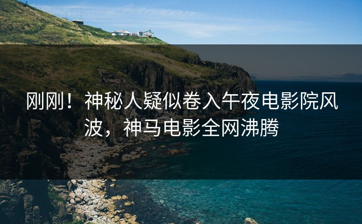 刚刚！神秘人疑似卷入午夜电影院风波，神马电影全网沸腾