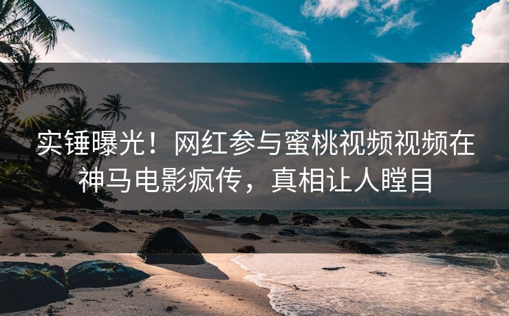 实锤曝光！网红参与蜜桃视频视频在神马电影疯传，真相让人瞠目