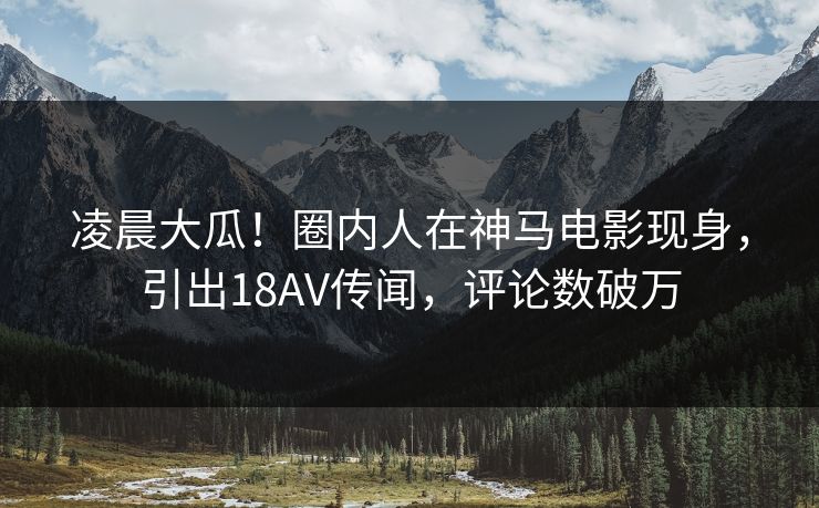 凌晨大瓜！圈内人在神马电影现身，引出18AV传闻，评论数破万