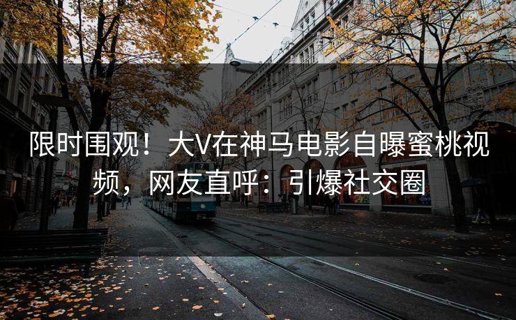 限时围观！大V在神马电影自曝蜜桃视频，网友直呼：引爆社交圈