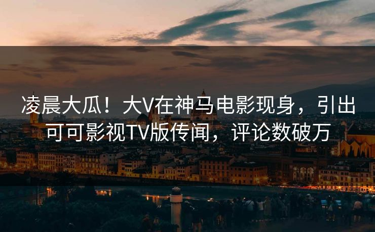 凌晨大瓜！大V在神马电影现身，引出可可影视TV版传闻，评论数破万