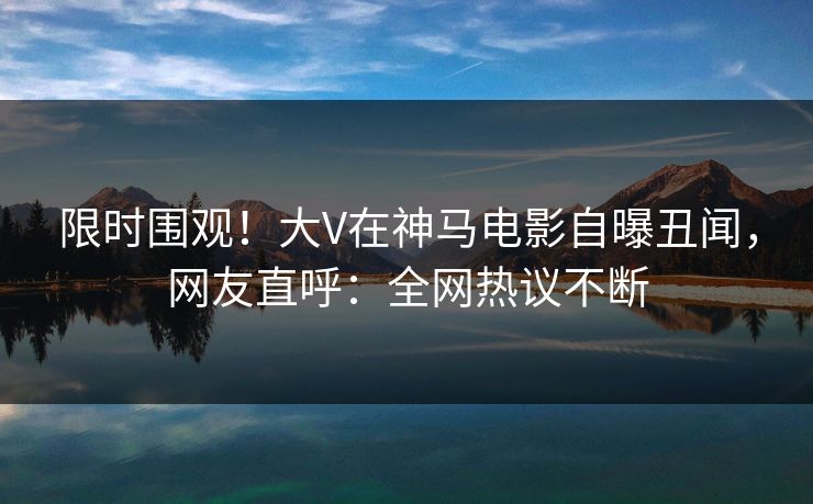 限时围观！大V在神马电影自曝丑闻，网友直呼：全网热议不断