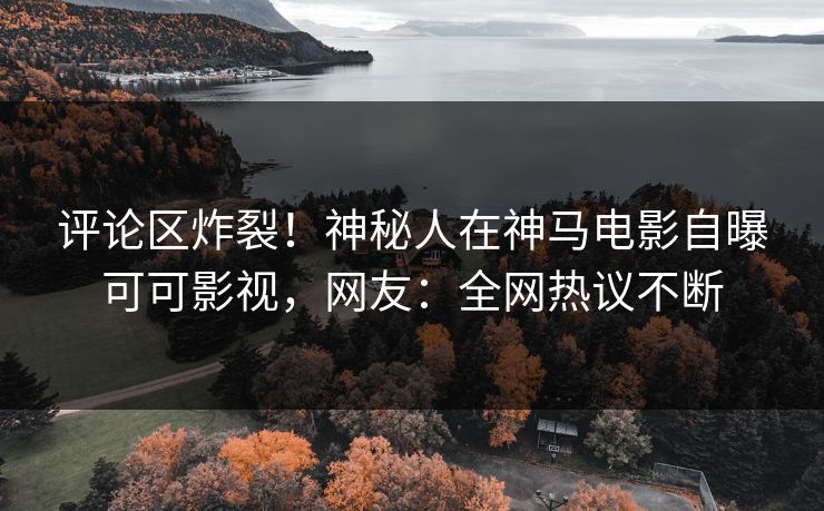 评论区炸裂！神秘人在神马电影自曝可可影视，网友：全网热议不断
