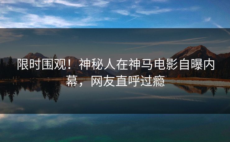 限时围观！神秘人在神马电影自曝内幕，网友直呼过瘾