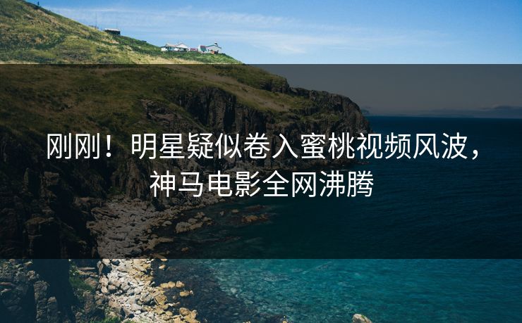 刚刚！明星疑似卷入蜜桃视频风波，神马电影全网沸腾