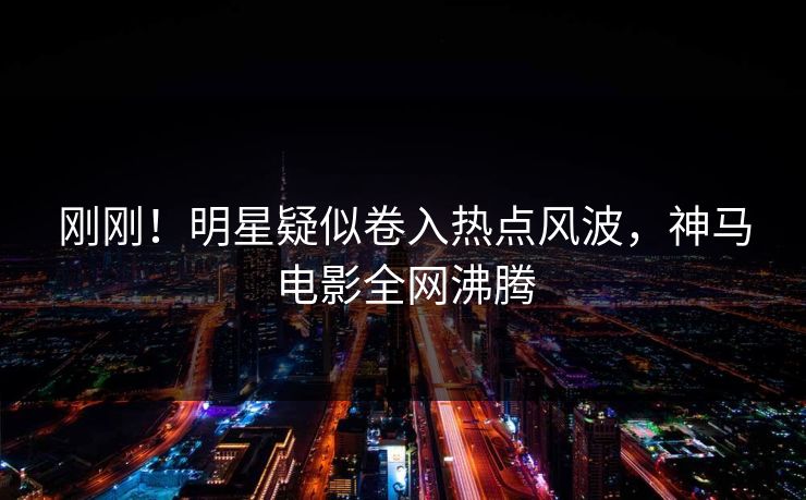 刚刚！明星疑似卷入热点风波，神马电影全网沸腾