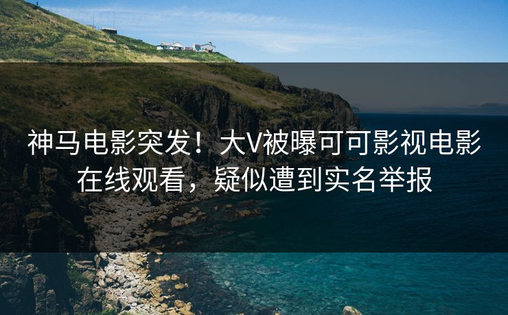 神马电影突发！大V被曝可可影视电影在线观看，疑似遭到实名举报