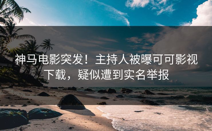 神马电影突发！主持人被曝可可影视下载，疑似遭到实名举报