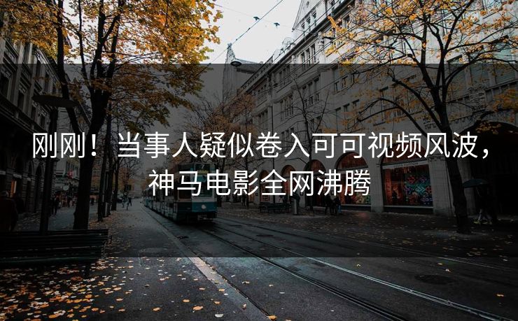 刚刚！当事人疑似卷入可可视频风波，神马电影全网沸腾