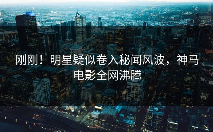 刚刚！明星疑似卷入秘闻风波，神马电影全网沸腾