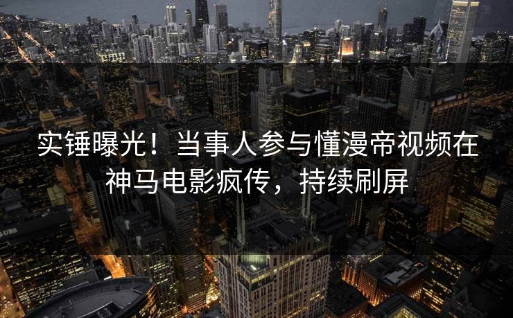 实锤曝光！当事人参与懂漫帝视频在神马电影疯传，持续刷屏