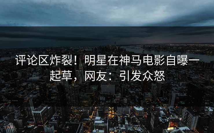 评论区炸裂！明星在神马电影自曝一起草，网友：引发众怒