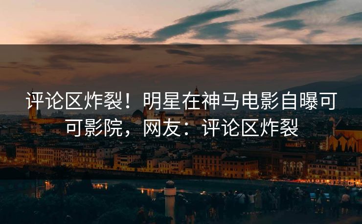 评论区炸裂！明星在神马电影自曝可可影院，网友：评论区炸裂