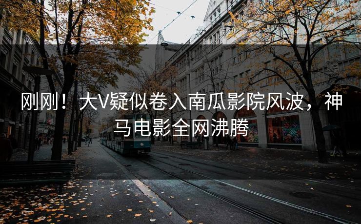 刚刚！大V疑似卷入南瓜影院风波，神马电影全网沸腾