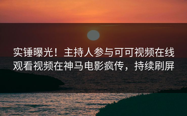 实锤曝光！主持人参与可可视频在线观看视频在神马电影疯传，持续刷屏