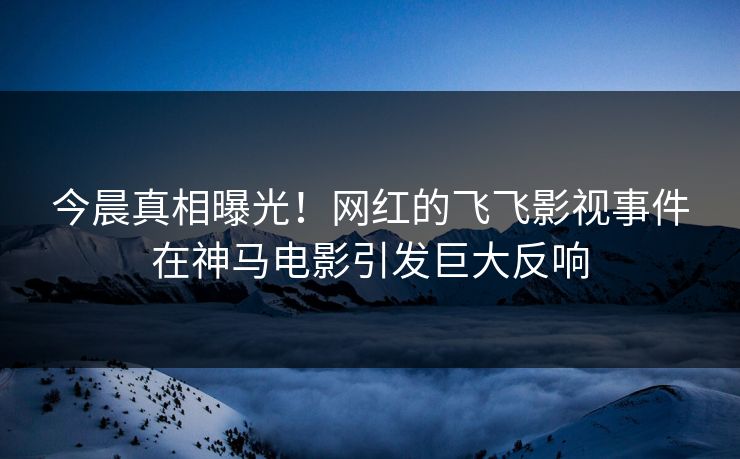 今晨真相曝光！网红的飞飞影视事件在神马电影引发巨大反响