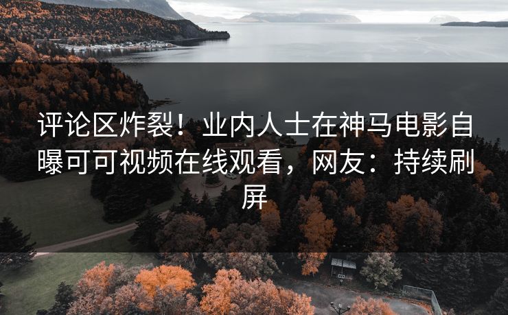 评论区炸裂！业内人士在神马电影自曝可可视频在线观看，网友：持续刷屏
