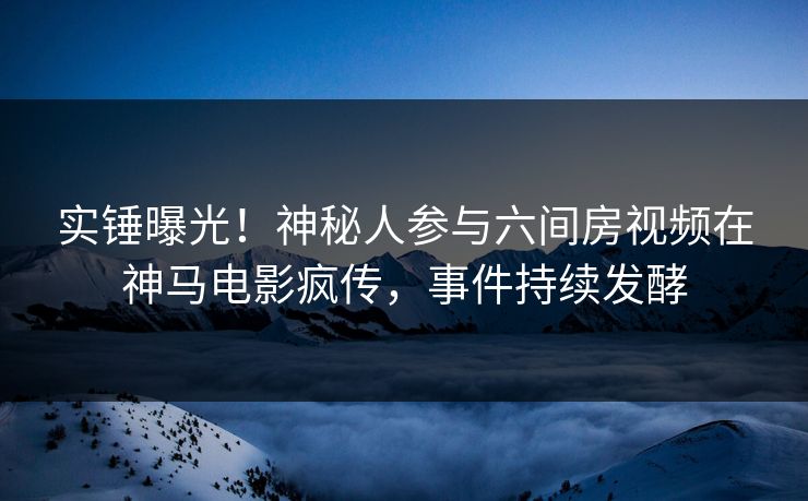 实锤曝光！神秘人参与六间房视频在神马电影疯传，事件持续发酵