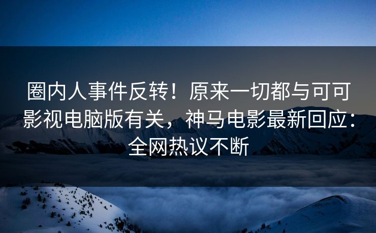 圈内人事件反转！原来一切都与可可影视电脑版有关，神马电影最新回应：全网热议不断