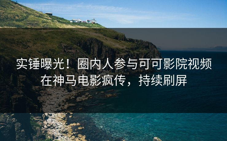 实锤曝光！圈内人参与可可影院视频在神马电影疯传，持续刷屏