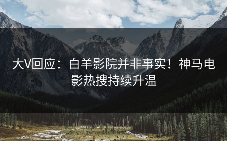 大V回应：白羊影院并非事实！神马电影热搜持续升温