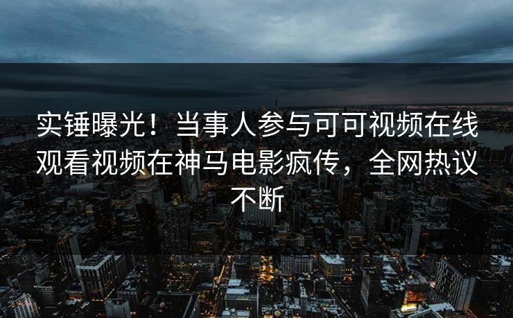 实锤曝光！当事人参与可可视频在线观看视频在神马电影疯传，全网热议不断