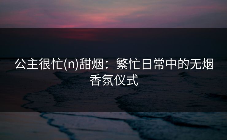 公主很忙(n)甜烟:繁忙日常中的无烟香氛仪式