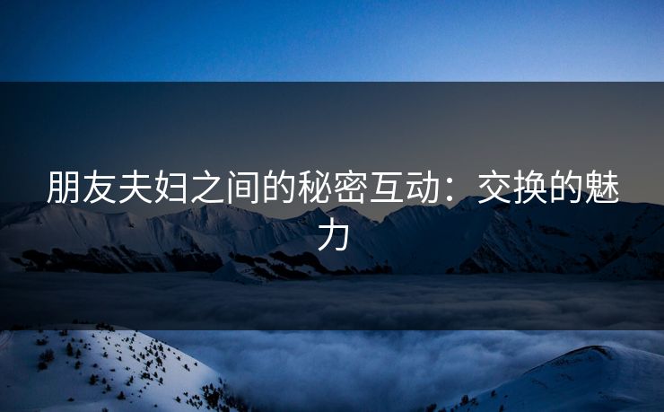 朋友夫妇之间的秘密互动：交换的魅力