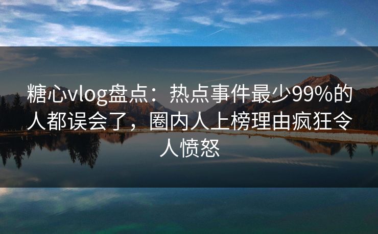 糖心vlog盘点：热点事件最少99%的人都误会了，圈内人上榜理由疯狂令人愤怒
