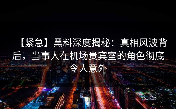 【紧急】黑料深度揭秘：真相风波背后，当事人在机场贵宾室的角色彻底令人意外