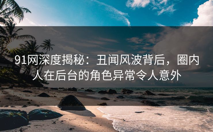 91网深度揭秘：丑闻风波背后，圈内人在后台的角色异常令人意外