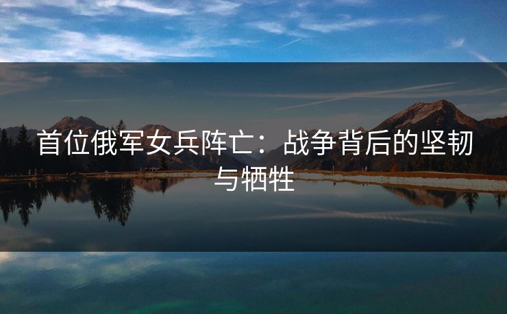 首位俄军女兵阵亡:战争背后的坚韧与牺牲 首位俄军女兵阵亡:战争背后的坚韧与牺牲
