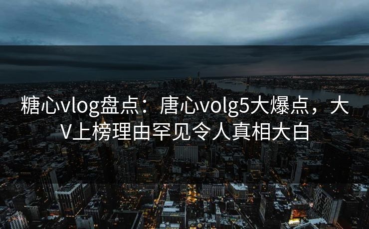 糖心vlog盘点：唐心volg5大爆点，大V上榜理由罕见令人真相大白