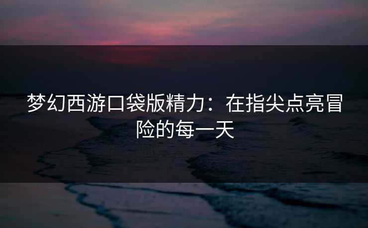 梦幻西游口袋版精力：在指尖点亮冒险的每一天
